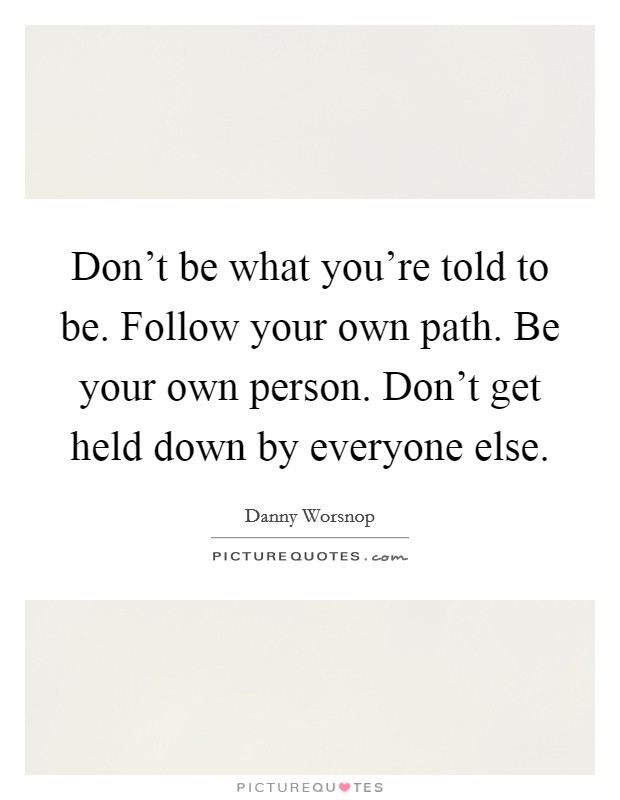 Don't be what you're told to be. Follow your own path. Be your own person. Don't get held down by everyone else. Picture Quote #1