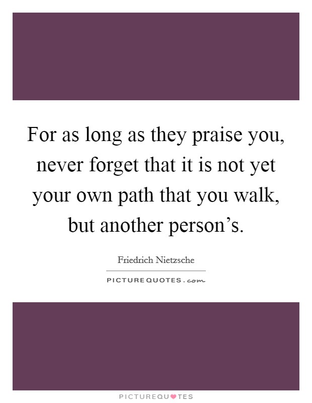 For as long as they praise you, never forget that it is not yet your own path that you walk, but another person's. Picture Quote #1