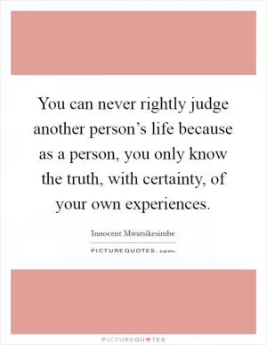 You can never rightly judge another person’s life because as a person, you only know the truth, with certainty, of your own experiences Picture Quote #1