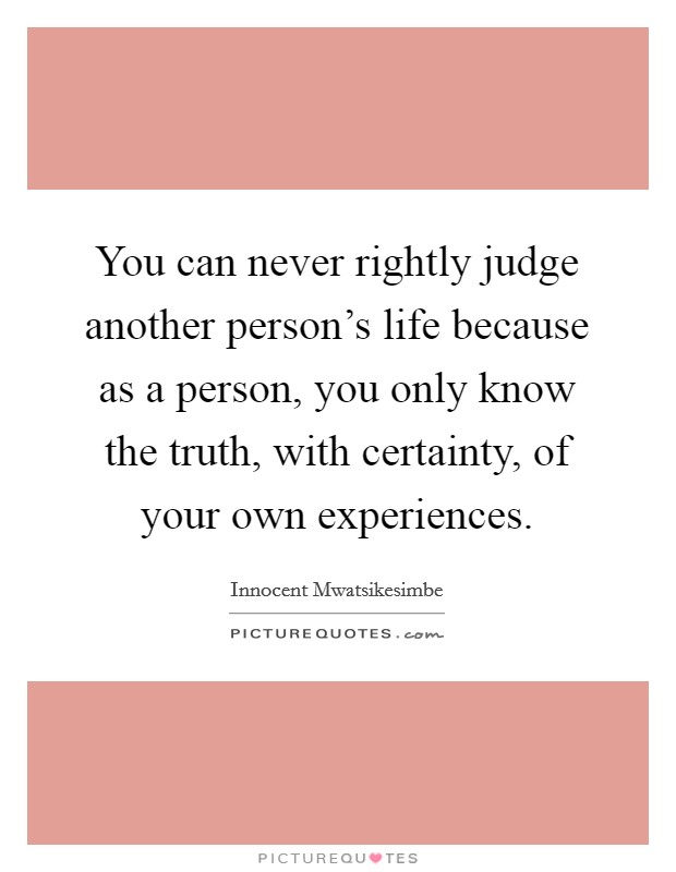You can never rightly judge another person's life because as a person, you only know the truth, with certainty, of your own experiences. Picture Quote #1