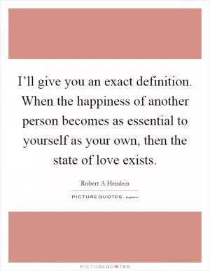 I’ll give you an exact definition. When the happiness of another person becomes as essential to yourself as your own, then the state of love exists Picture Quote #1