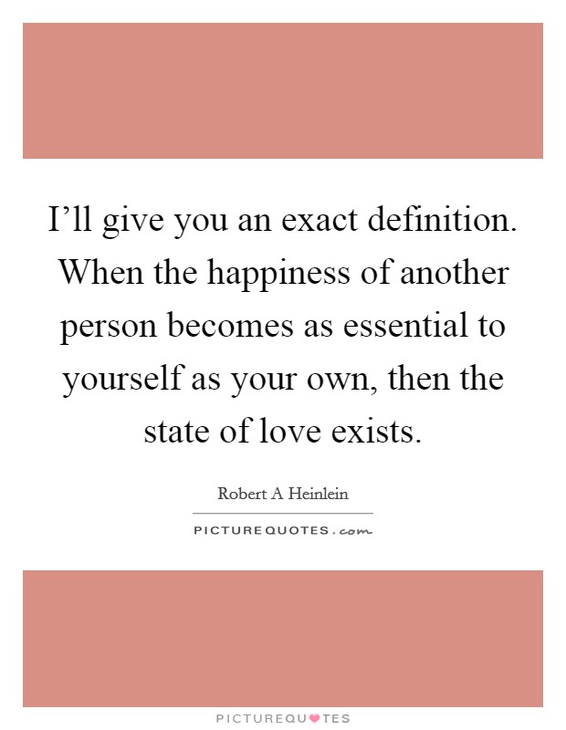 I'll give you an exact definition. When the happiness of another person becomes as essential to yourself as your own, then the state of love exists. Picture Quote #1