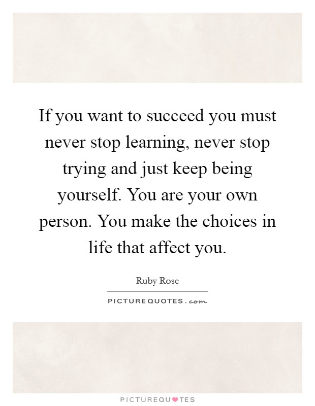 If you want to succeed you must never stop learning, never stop trying and just keep being yourself. You are your own person. You make the choices in life that affect you. Picture Quote #1