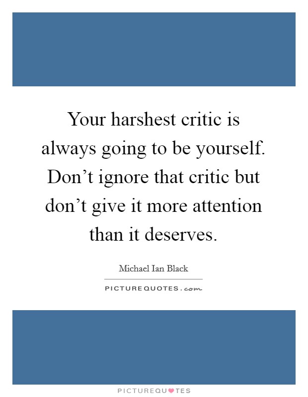 Your harshest critic is always going to be yourself. Don't ignore that critic but don't give it more attention than it deserves. Picture Quote #1