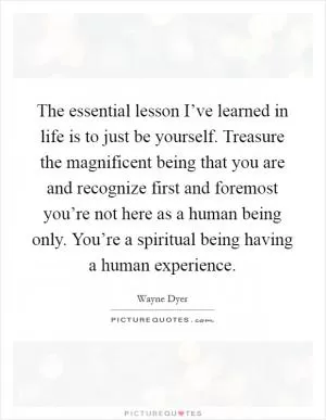 The essential lesson I’ve learned in life is to just be yourself. Treasure the magnificent being that you are and recognize first and foremost you’re not here as a human being only. You’re a spiritual being having a human experience Picture Quote #1