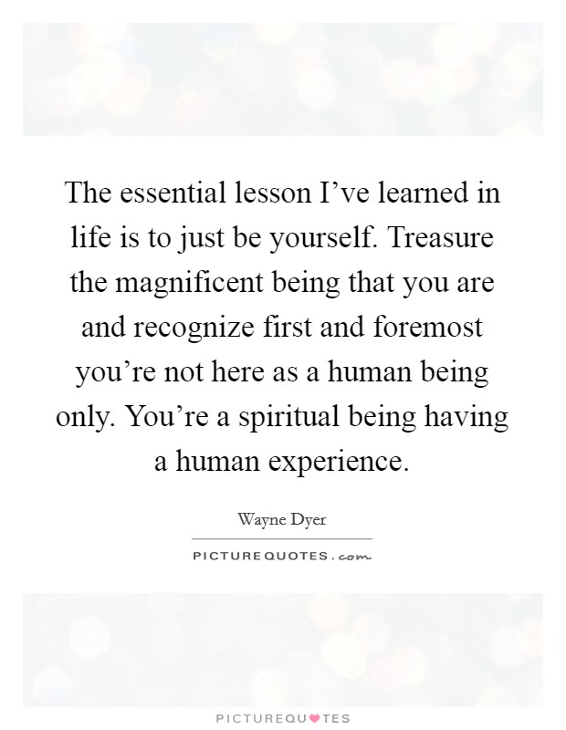 The essential lesson I've learned in life is to just be yourself. Treasure the magnificent being that you are and recognize first and foremost you're not here as a human being only. You're a spiritual being having a human experience. Picture Quote #1