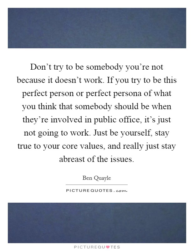Don't try to be somebody you're not because it doesn't work. If you try to be this perfect person or perfect persona of what you think that somebody should be when they're involved in public office, it's just not going to work. Just be yourself, stay true to your core values, and really just stay abreast of the issues. Picture Quote #1