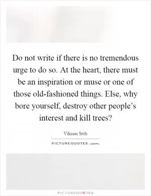 Do not write if there is no tremendous urge to do so. At the heart, there must be an inspiration or muse or one of those old-fashioned things. Else, why bore yourself, destroy other people’s interest and kill trees? Picture Quote #1