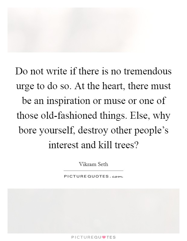 Do not write if there is no tremendous urge to do so. At the heart, there must be an inspiration or muse or one of those old-fashioned things. Else, why bore yourself, destroy other people's interest and kill trees? Picture Quote #1