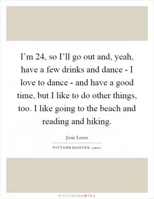 I’m 24, so I’ll go out and, yeah, have a few drinks and dance - I love to dance - and have a good time, but I like to do other things, too. I like going to the beach and reading and hiking Picture Quote #1