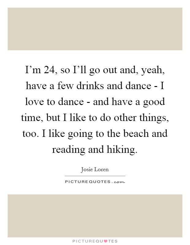 I'm 24, so I'll go out and, yeah, have a few drinks and dance - I love to dance - and have a good time, but I like to do other things, too. I like going to the beach and reading and hiking. Picture Quote #1