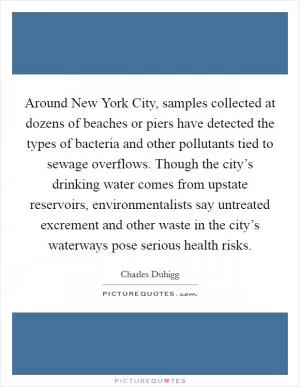 Around New York City, samples collected at dozens of beaches or piers have detected the types of bacteria and other pollutants tied to sewage overflows. Though the city’s drinking water comes from upstate reservoirs, environmentalists say untreated excrement and other waste in the city’s waterways pose serious health risks Picture Quote #1