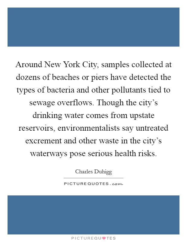 Around New York City, samples collected at dozens of beaches or piers have detected the types of bacteria and other pollutants tied to sewage overflows. Though the city's drinking water comes from upstate reservoirs, environmentalists say untreated excrement and other waste in the city's waterways pose serious health risks. Picture Quote #1