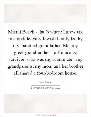 Miami Beach - that’s where I grew up, in a middle-class Jewish family led by my maternal grandfather. Me, my great-grandmother - a Holocaust survivor, who was my roommate - my grandparents, my mom and her brother all shared a four-bedroom house Picture Quote #1