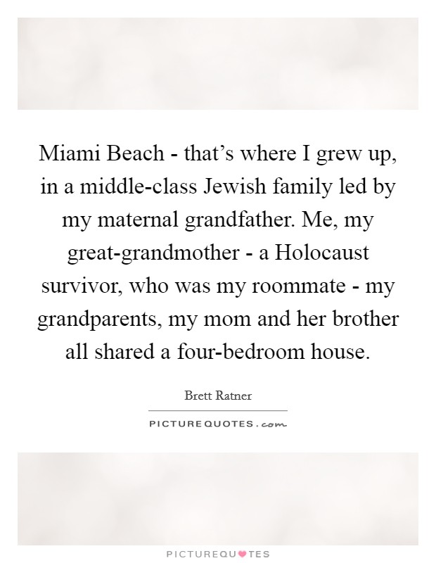 Miami Beach - that's where I grew up, in a middle-class Jewish family led by my maternal grandfather. Me, my great-grandmother - a Holocaust survivor, who was my roommate - my grandparents, my mom and her brother all shared a four-bedroom house. Picture Quote #1