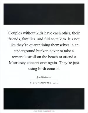 Couples without kids have each other, their friends, families, and Siri to talk to. It’s not like they’re quarantining themselves in an underground bunker, never to take a romantic stroll on the beach or attend a Morrissey concert ever again. They’re just using birth control Picture Quote #1
