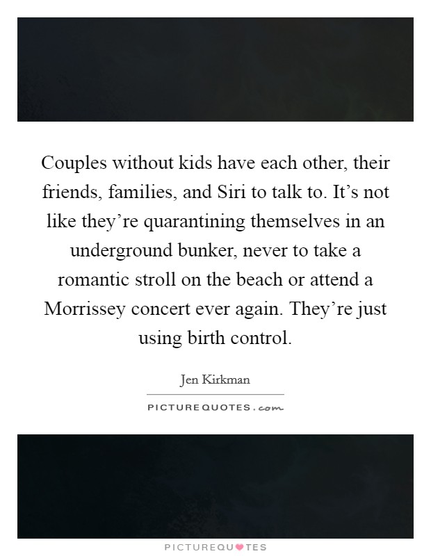 Couples without kids have each other, their friends, families, and Siri to talk to. It's not like they're quarantining themselves in an underground bunker, never to take a romantic stroll on the beach or attend a Morrissey concert ever again. They're just using birth control. Picture Quote #1