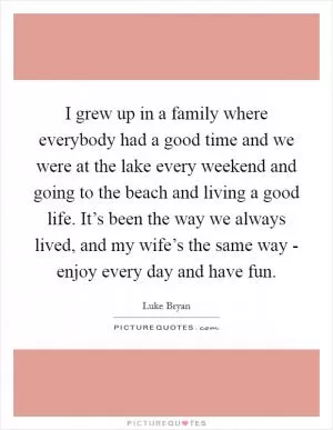 I grew up in a family where everybody had a good time and we were at the lake every weekend and going to the beach and living a good life. It’s been the way we always lived, and my wife’s the same way - enjoy every day and have fun Picture Quote #1