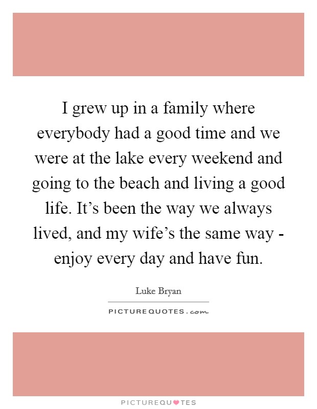 I grew up in a family where everybody had a good time and we were at the lake every weekend and going to the beach and living a good life. It's been the way we always lived, and my wife's the same way - enjoy every day and have fun. Picture Quote #1