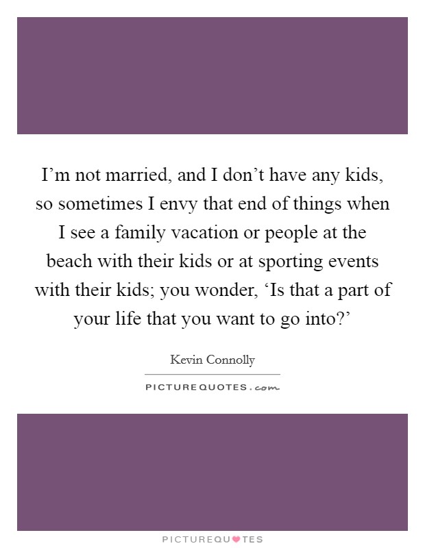 I'm not married, and I don't have any kids, so sometimes I envy that end of things when I see a family vacation or people at the beach with their kids or at sporting events with their kids; you wonder, ‘Is that a part of your life that you want to go into?' Picture Quote #1