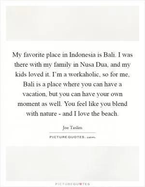 My favorite place in Indonesia is Bali. I was there with my family in Nusa Dua, and my kids loved it. I’m a workaholic, so for me, Bali is a place where you can have a vacation, but you can have your own moment as well. You feel like you blend with nature - and I love the beach Picture Quote #1