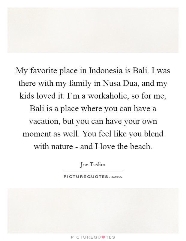 My favorite place in Indonesia is Bali. I was there with my family in Nusa Dua, and my kids loved it. I'm a workaholic, so for me, Bali is a place where you can have a vacation, but you can have your own moment as well. You feel like you blend with nature - and I love the beach. Picture Quote #1