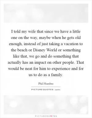 I told my wife that since we have a little one on the way, maybe when he gets old enough, instead of just taking a vacation to the beach or Disney World or something like that, we go and do something that actually has an impact on other people. That would be neat for him to experience and for us to do as a family Picture Quote #1