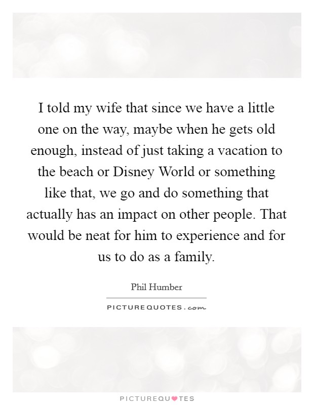 I told my wife that since we have a little one on the way, maybe when he gets old enough, instead of just taking a vacation to the beach or Disney World or something like that, we go and do something that actually has an impact on other people. That would be neat for him to experience and for us to do as a family. Picture Quote #1