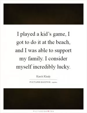 I played a kid’s game, I got to do it at the beach, and I was able to support my family. I consider myself incredibly lucky Picture Quote #1