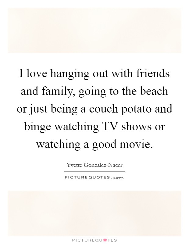 I love hanging out with friends and family, going to the beach or just being a couch potato and binge watching TV shows or watching a good movie. Picture Quote #1
