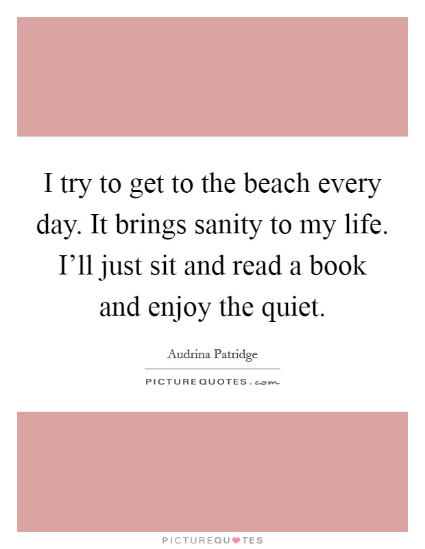 I try to get to the beach every day. It brings sanity to my life. I'll just sit and read a book and enjoy the quiet. Picture Quote #1