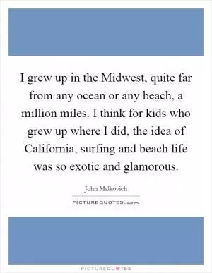 I grew up in the Midwest, quite far from any ocean or any beach, a million miles. I think for kids who grew up where I did, the idea of California, surfing and beach life was so exotic and glamorous Picture Quote #1