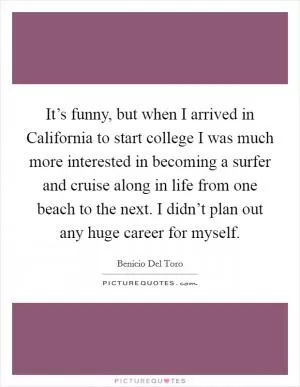 It’s funny, but when I arrived in California to start college I was much more interested in becoming a surfer and cruise along in life from one beach to the next. I didn’t plan out any huge career for myself Picture Quote #1