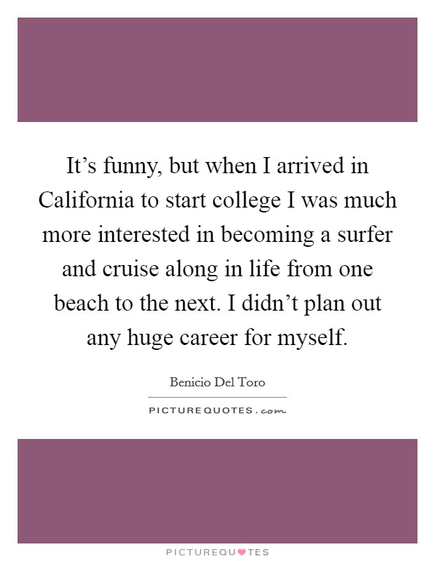 It's funny, but when I arrived in California to start college I was much more interested in becoming a surfer and cruise along in life from one beach to the next. I didn't plan out any huge career for myself. Picture Quote #1