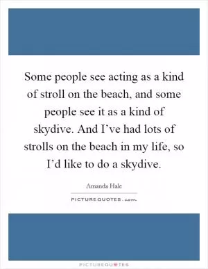 Some people see acting as a kind of stroll on the beach, and some people see it as a kind of skydive. And I’ve had lots of strolls on the beach in my life, so I’d like to do a skydive Picture Quote #1