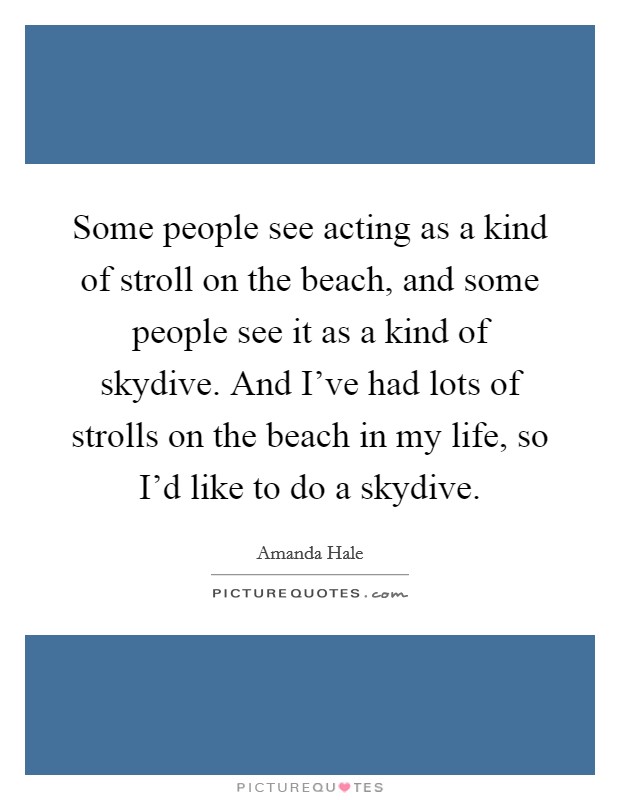 Some people see acting as a kind of stroll on the beach, and some people see it as a kind of skydive. And I've had lots of strolls on the beach in my life, so I'd like to do a skydive. Picture Quote #1