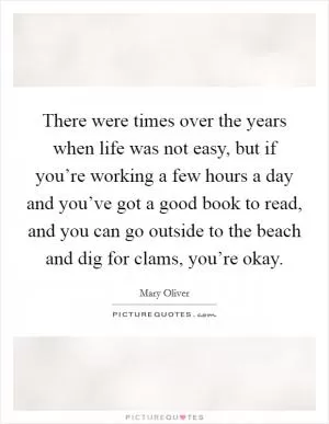 There were times over the years when life was not easy, but if you’re working a few hours a day and you’ve got a good book to read, and you can go outside to the beach and dig for clams, you’re okay Picture Quote #1