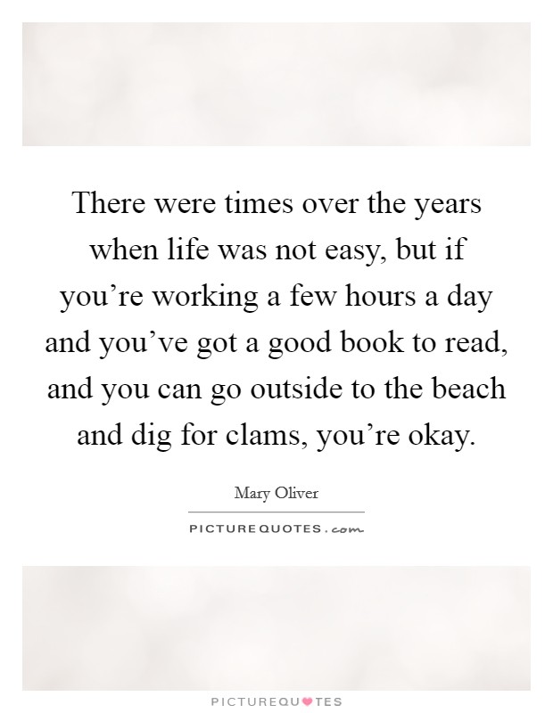 There were times over the years when life was not easy, but if you're working a few hours a day and you've got a good book to read, and you can go outside to the beach and dig for clams, you're okay. Picture Quote #1