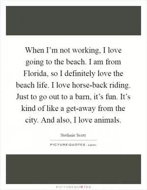 When I’m not working, I love going to the beach. I am from Florida, so I definitely love the beach life. I love horse-back riding. Just to go out to a barn, it’s fun. It’s kind of like a get-away from the city. And also, I love animals Picture Quote #1