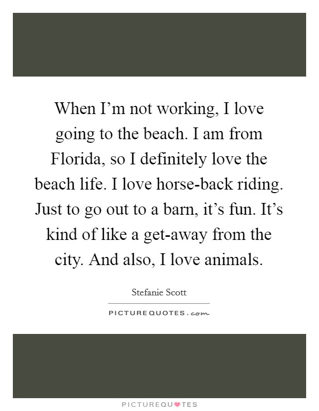 When I'm not working, I love going to the beach. I am from Florida, so I definitely love the beach life. I love horse-back riding. Just to go out to a barn, it's fun. It's kind of like a get-away from the city. And also, I love animals. Picture Quote #1