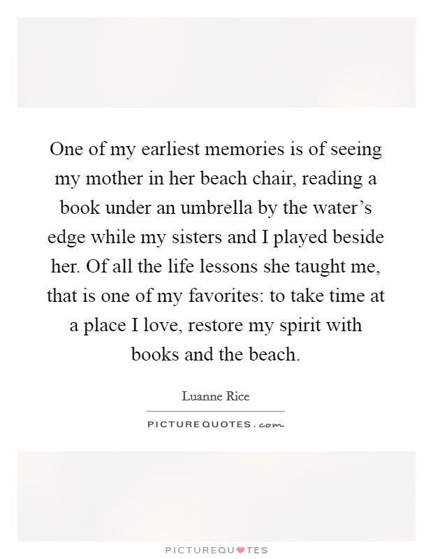 One of my earliest memories is of seeing my mother in her beach chair, reading a book under an umbrella by the water's edge while my sisters and I played beside her. Of all the life lessons she taught me, that is one of my favorites: to take time at a place I love, restore my spirit with books and the beach. Picture Quote #1