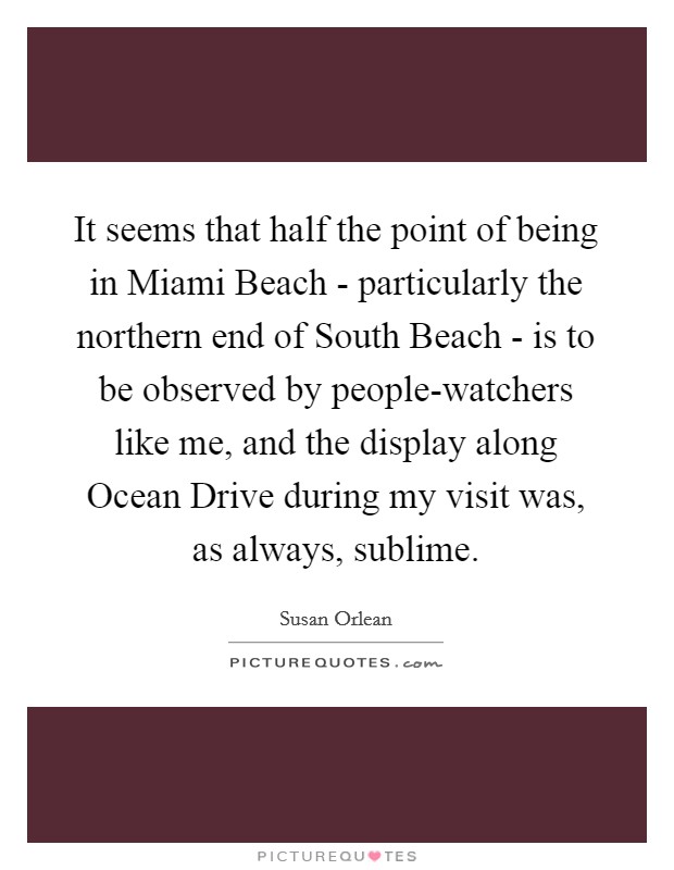 It seems that half the point of being in Miami Beach - particularly the northern end of South Beach - is to be observed by people-watchers like me, and the display along Ocean Drive during my visit was, as always, sublime. Picture Quote #1