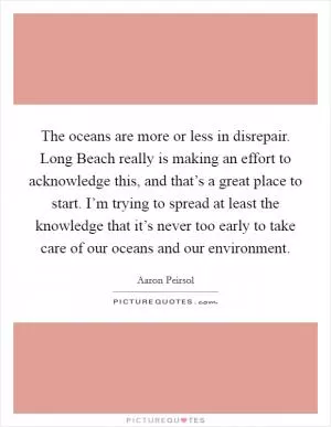 The oceans are more or less in disrepair. Long Beach really is making an effort to acknowledge this, and that’s a great place to start. I’m trying to spread at least the knowledge that it’s never too early to take care of our oceans and our environment Picture Quote #1