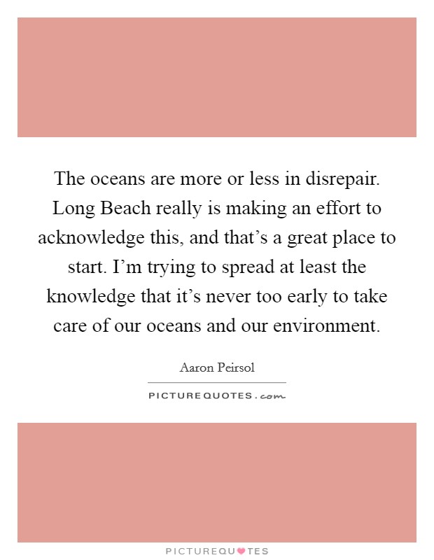 The oceans are more or less in disrepair. Long Beach really is making an effort to acknowledge this, and that's a great place to start. I'm trying to spread at least the knowledge that it's never too early to take care of our oceans and our environment. Picture Quote #1