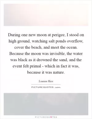 During one new moon at perigee, I stood on high ground, watching salt ponds overflow, cover the beach, and meet the ocean. Because the moon was invisible, the water was black as it drowned the sand, and the event felt primal - which in fact it was, because it was nature Picture Quote #1