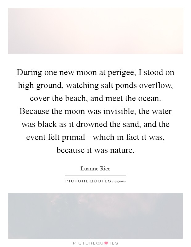During one new moon at perigee, I stood on high ground, watching salt ponds overflow, cover the beach, and meet the ocean. Because the moon was invisible, the water was black as it drowned the sand, and the event felt primal - which in fact it was, because it was nature. Picture Quote #1