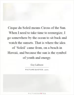 Cirque du Soleil means Circus of the Sun. When I need to take time to reenergize, I go somewhere by the ocean to sit back and watch the sunsets. That is where the idea of ‘Soleil’ came from, on a beach in Hawaii, and because the sun is the symbol of youth and energy Picture Quote #1