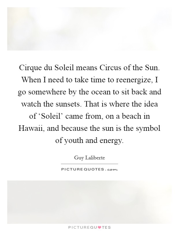 Cirque du Soleil means Circus of the Sun. When I need to take time to reenergize, I go somewhere by the ocean to sit back and watch the sunsets. That is where the idea of ‘Soleil' came from, on a beach in Hawaii, and because the sun is the symbol of youth and energy. Picture Quote #1