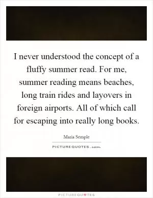 I never understood the concept of a fluffy summer read. For me, summer reading means beaches, long train rides and layovers in foreign airports. All of which call for escaping into really long books Picture Quote #1