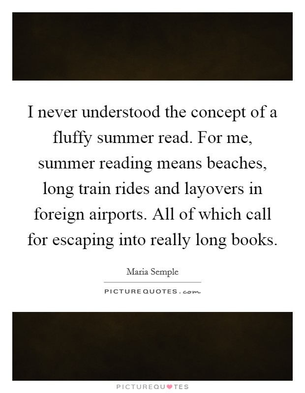 I never understood the concept of a fluffy summer read. For me, summer reading means beaches, long train rides and layovers in foreign airports. All of which call for escaping into really long books. Picture Quote #1